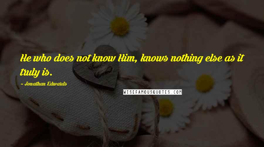 Jonathan Edwards Quotes: He who does not know Him, knows nothing else as it truly is.