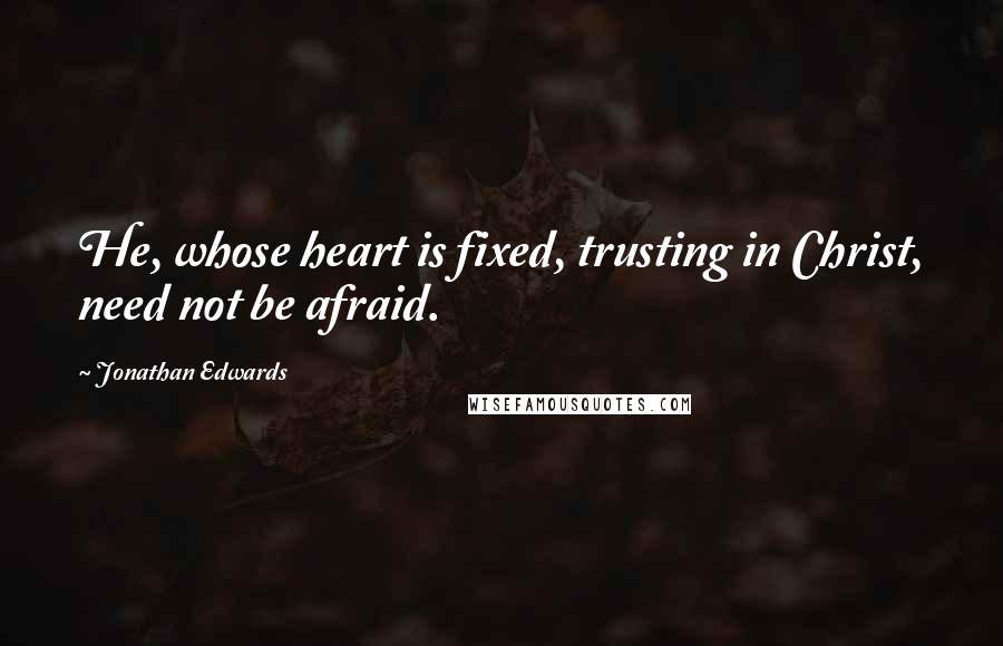 Jonathan Edwards Quotes: He, whose heart is fixed, trusting in Christ, need not be afraid.