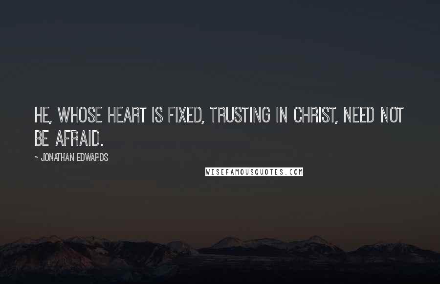 Jonathan Edwards Quotes: He, whose heart is fixed, trusting in Christ, need not be afraid.