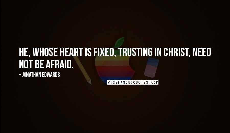 Jonathan Edwards Quotes: He, whose heart is fixed, trusting in Christ, need not be afraid.