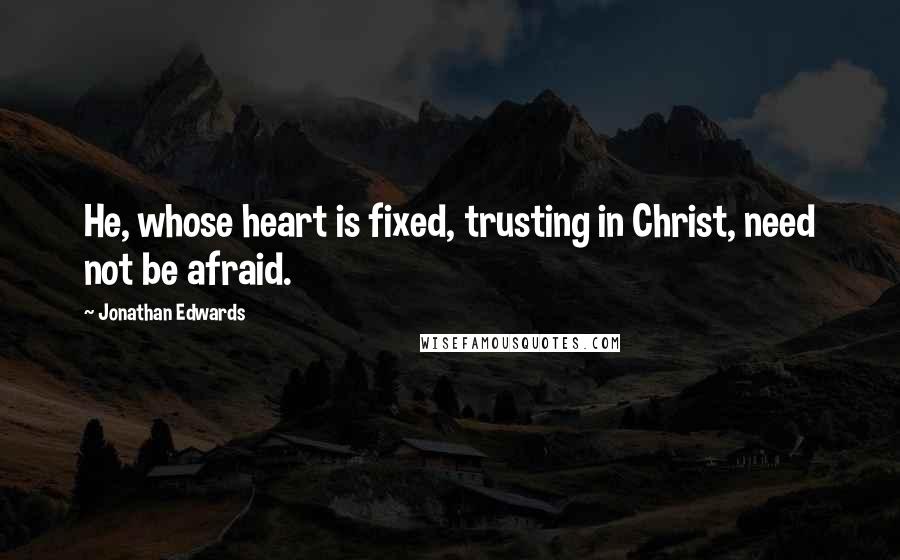 Jonathan Edwards Quotes: He, whose heart is fixed, trusting in Christ, need not be afraid.