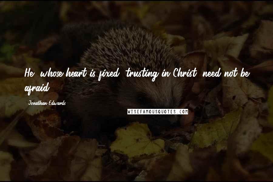 Jonathan Edwards Quotes: He, whose heart is fixed, trusting in Christ, need not be afraid.