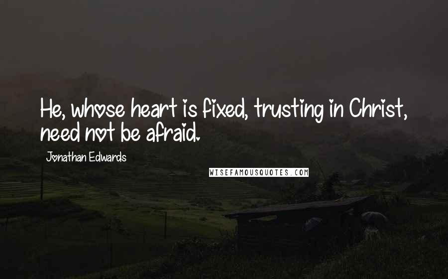 Jonathan Edwards Quotes: He, whose heart is fixed, trusting in Christ, need not be afraid.