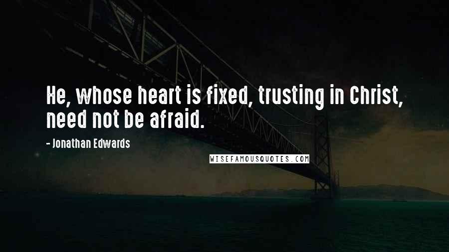 Jonathan Edwards Quotes: He, whose heart is fixed, trusting in Christ, need not be afraid.