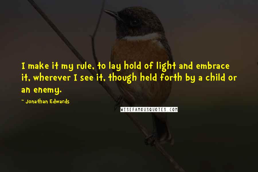 Jonathan Edwards Quotes: I make it my rule, to lay hold of light and embrace it, wherever I see it, though held forth by a child or an enemy.