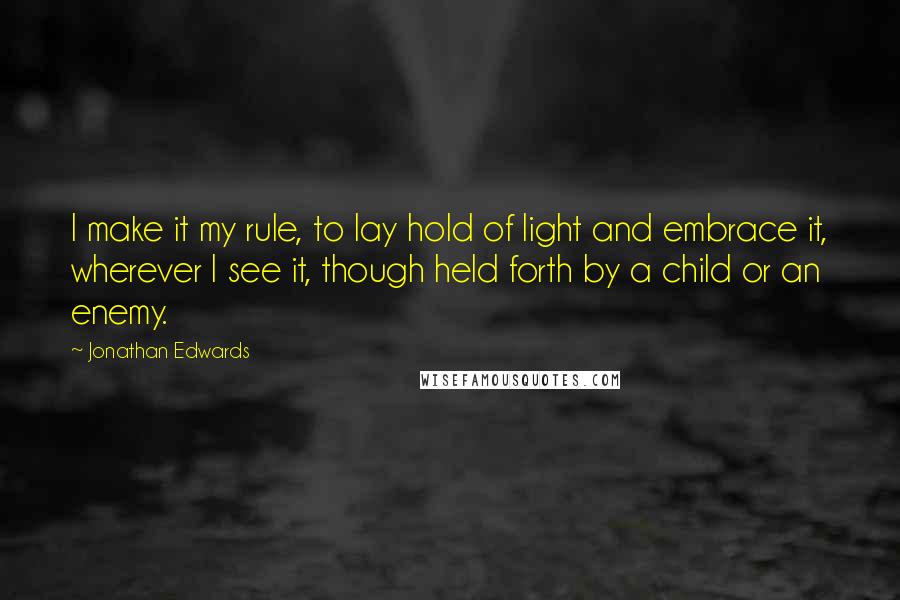 Jonathan Edwards Quotes: I make it my rule, to lay hold of light and embrace it, wherever I see it, though held forth by a child or an enemy.