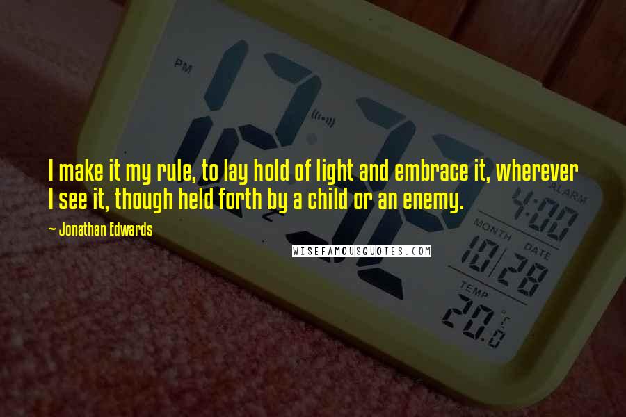 Jonathan Edwards Quotes: I make it my rule, to lay hold of light and embrace it, wherever I see it, though held forth by a child or an enemy.