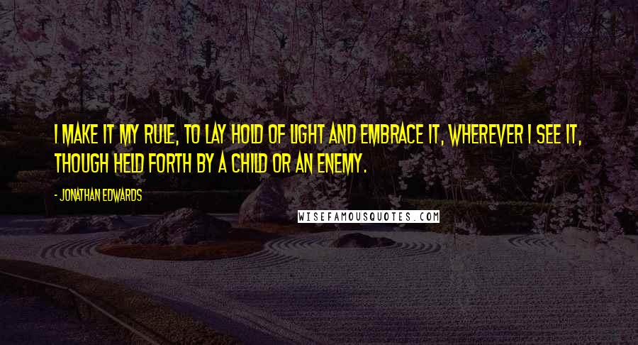 Jonathan Edwards Quotes: I make it my rule, to lay hold of light and embrace it, wherever I see it, though held forth by a child or an enemy.