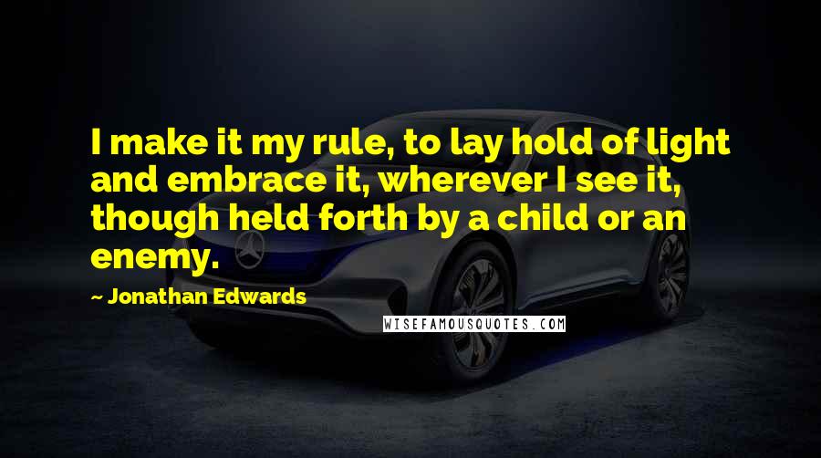 Jonathan Edwards Quotes: I make it my rule, to lay hold of light and embrace it, wherever I see it, though held forth by a child or an enemy.