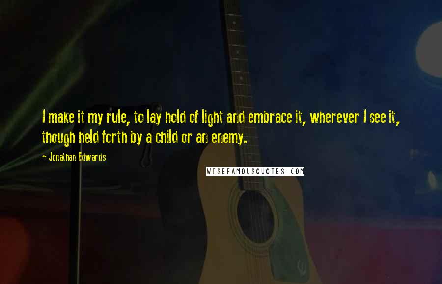 Jonathan Edwards Quotes: I make it my rule, to lay hold of light and embrace it, wherever I see it, though held forth by a child or an enemy.