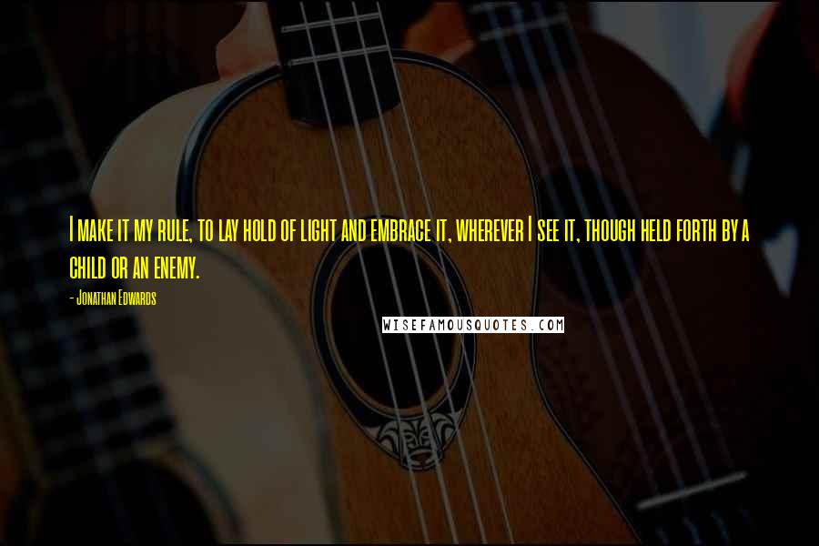 Jonathan Edwards Quotes: I make it my rule, to lay hold of light and embrace it, wherever I see it, though held forth by a child or an enemy.