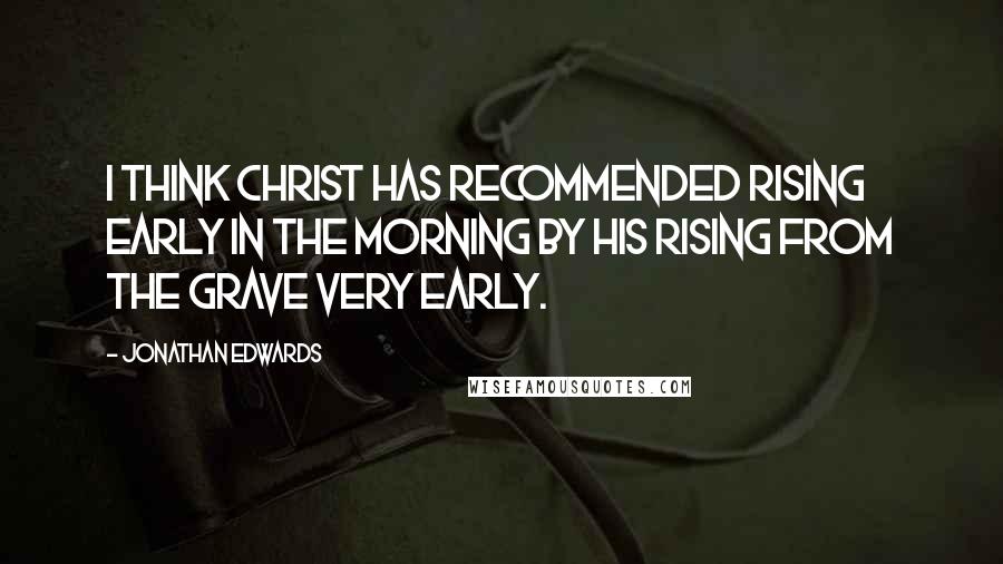 Jonathan Edwards Quotes: I think Christ has recommended rising early in the morning by his rising from the grave very early.