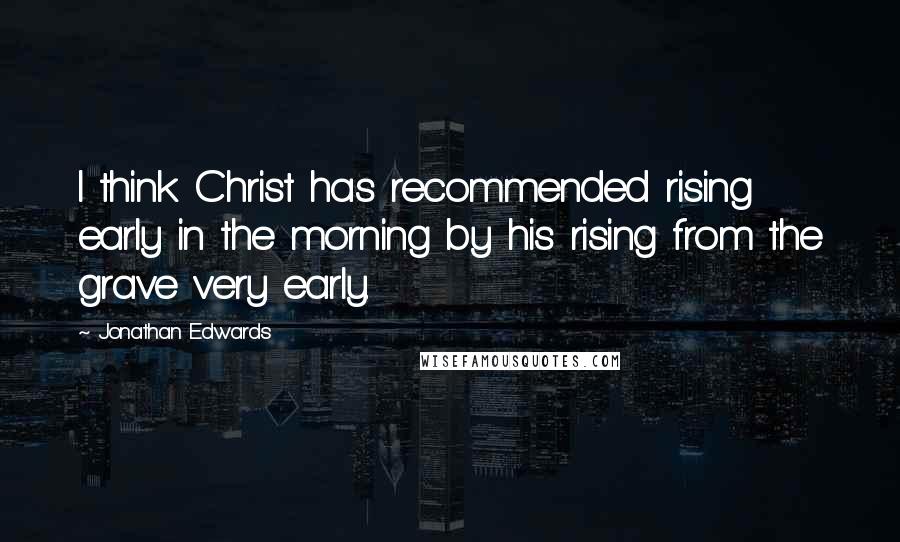 Jonathan Edwards Quotes: I think Christ has recommended rising early in the morning by his rising from the grave very early.