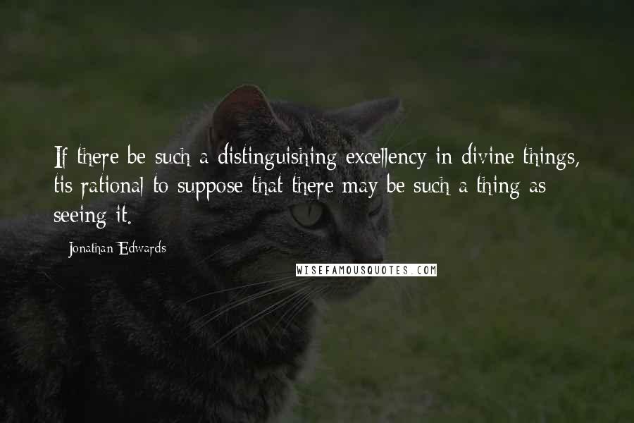 Jonathan Edwards Quotes: If there be such a distinguishing excellency in divine things, tis rational to suppose that there may be such a thing as seeing it.