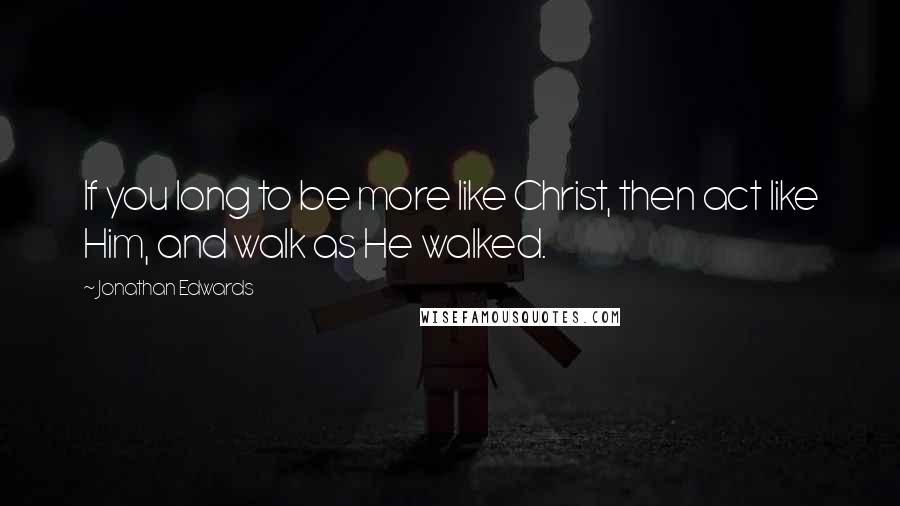 Jonathan Edwards Quotes: If you long to be more like Christ, then act like Him, and walk as He walked.