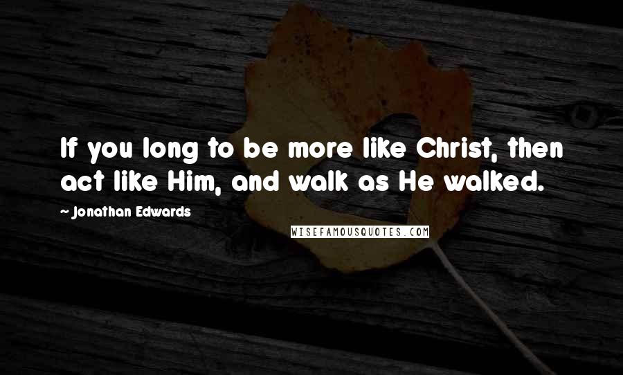 Jonathan Edwards Quotes: If you long to be more like Christ, then act like Him, and walk as He walked.