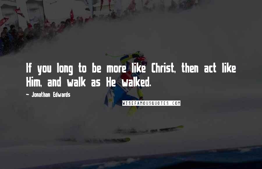 Jonathan Edwards Quotes: If you long to be more like Christ, then act like Him, and walk as He walked.
