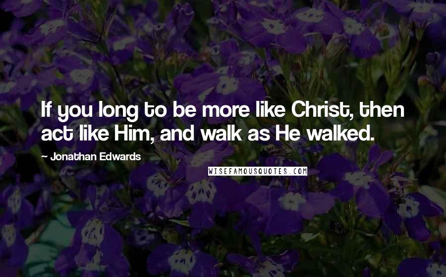 Jonathan Edwards Quotes: If you long to be more like Christ, then act like Him, and walk as He walked.