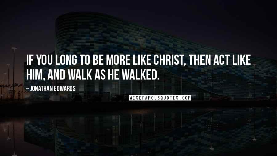 Jonathan Edwards Quotes: If you long to be more like Christ, then act like Him, and walk as He walked.