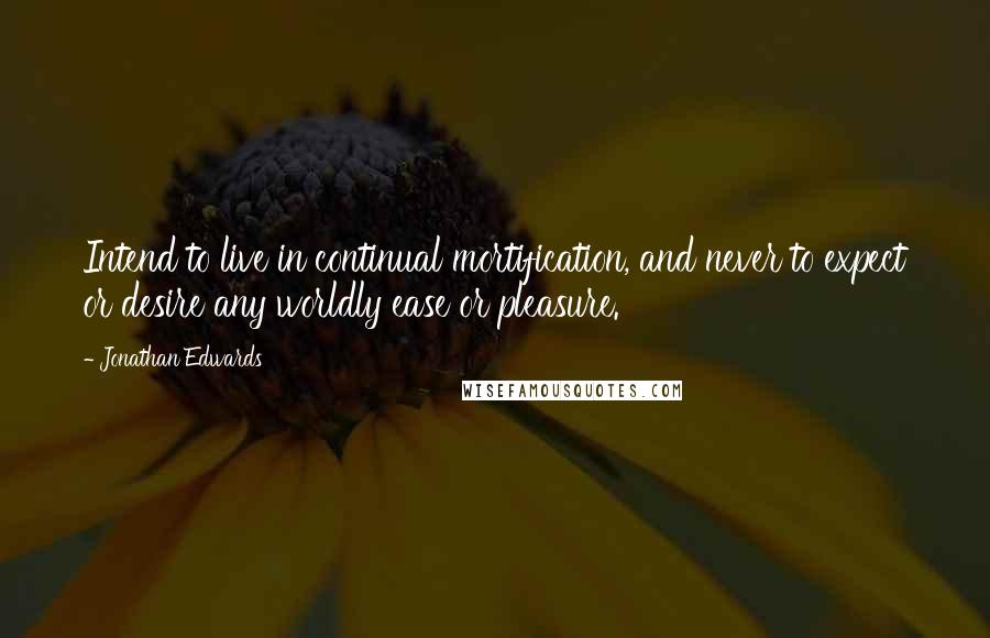 Jonathan Edwards Quotes: Intend to live in continual mortification, and never to expect or desire any worldly ease or pleasure.