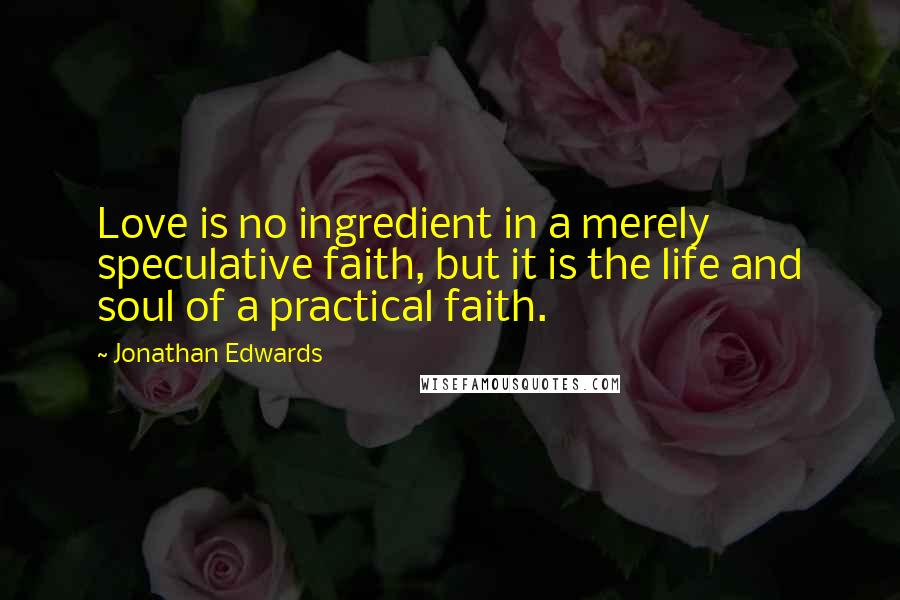 Jonathan Edwards Quotes: Love is no ingredient in a merely speculative faith, but it is the life and soul of a practical faith.