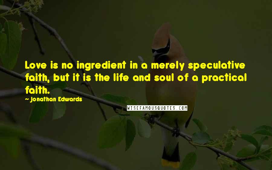 Jonathan Edwards Quotes: Love is no ingredient in a merely speculative faith, but it is the life and soul of a practical faith.