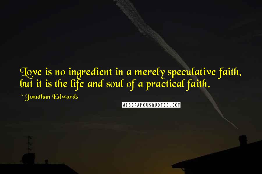 Jonathan Edwards Quotes: Love is no ingredient in a merely speculative faith, but it is the life and soul of a practical faith.