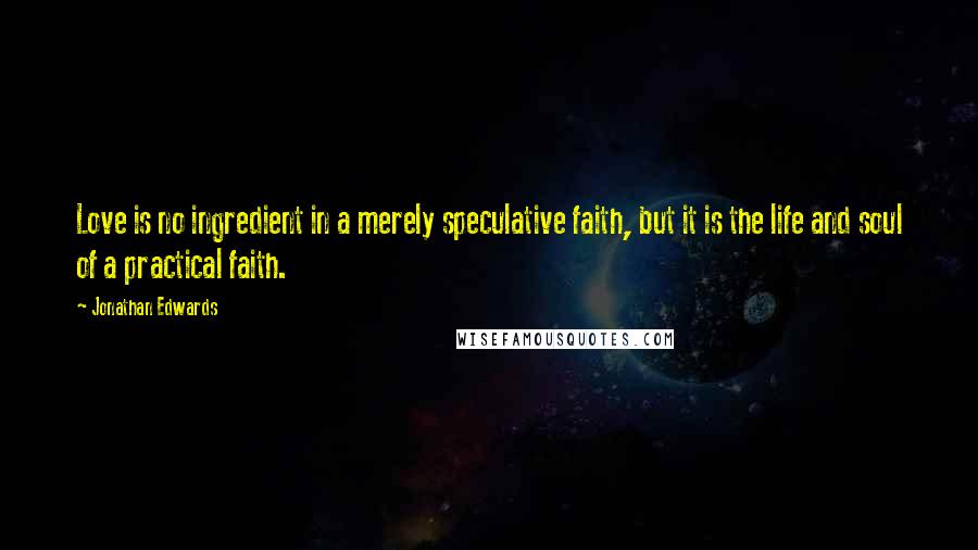 Jonathan Edwards Quotes: Love is no ingredient in a merely speculative faith, but it is the life and soul of a practical faith.