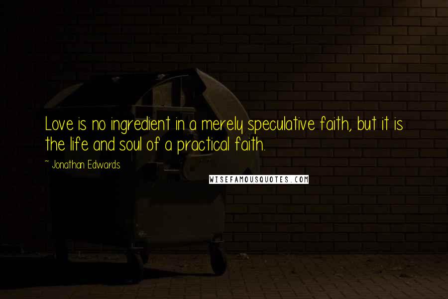 Jonathan Edwards Quotes: Love is no ingredient in a merely speculative faith, but it is the life and soul of a practical faith.