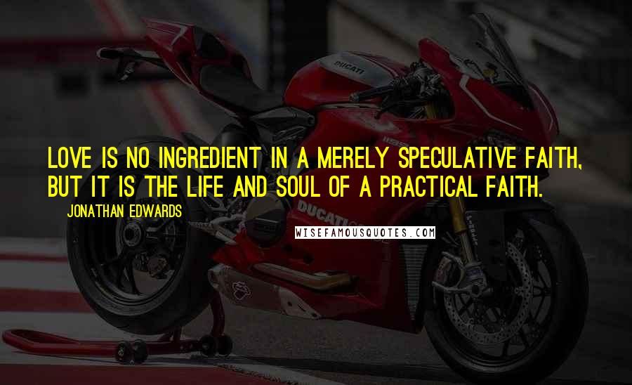 Jonathan Edwards Quotes: Love is no ingredient in a merely speculative faith, but it is the life and soul of a practical faith.