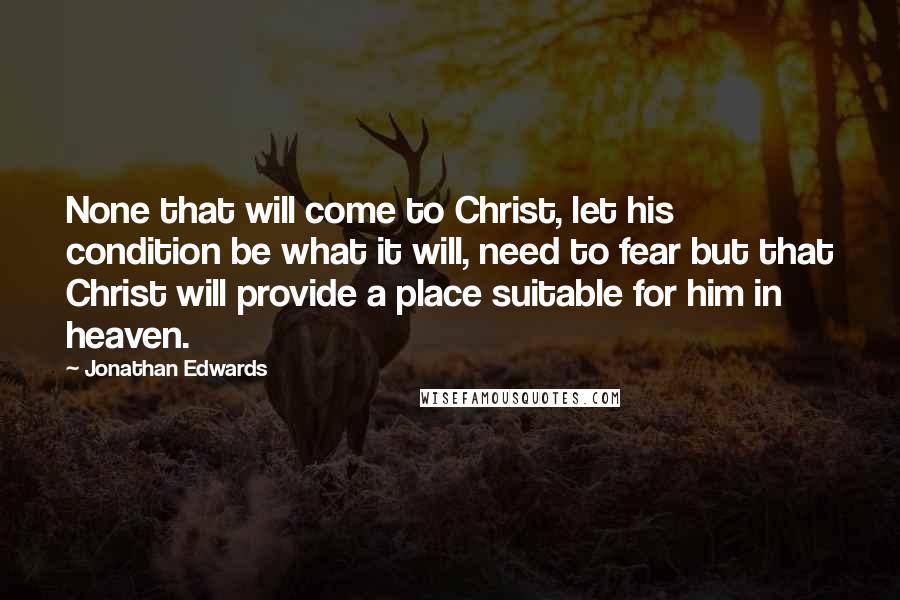 Jonathan Edwards Quotes: None that will come to Christ, let his condition be what it will, need to fear but that Christ will provide a place suitable for him in heaven.