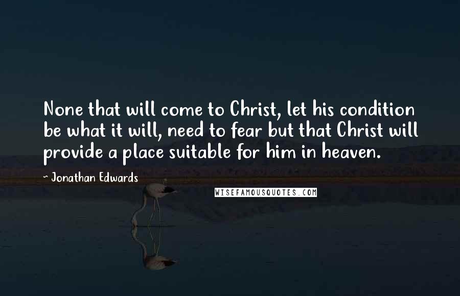 Jonathan Edwards Quotes: None that will come to Christ, let his condition be what it will, need to fear but that Christ will provide a place suitable for him in heaven.