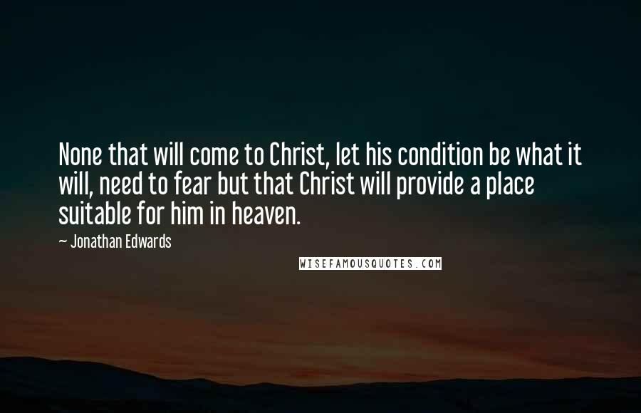 Jonathan Edwards Quotes: None that will come to Christ, let his condition be what it will, need to fear but that Christ will provide a place suitable for him in heaven.