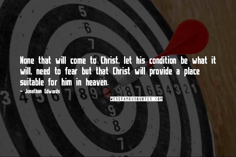 Jonathan Edwards Quotes: None that will come to Christ, let his condition be what it will, need to fear but that Christ will provide a place suitable for him in heaven.