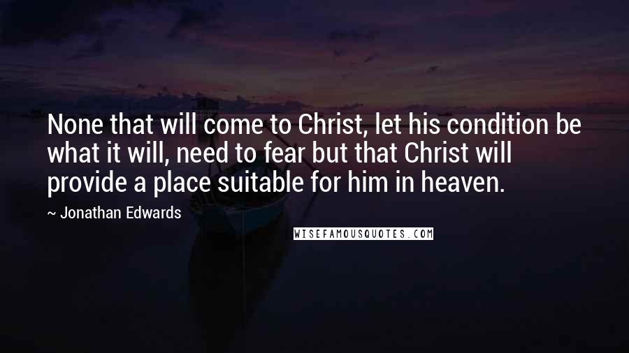 Jonathan Edwards Quotes: None that will come to Christ, let his condition be what it will, need to fear but that Christ will provide a place suitable for him in heaven.