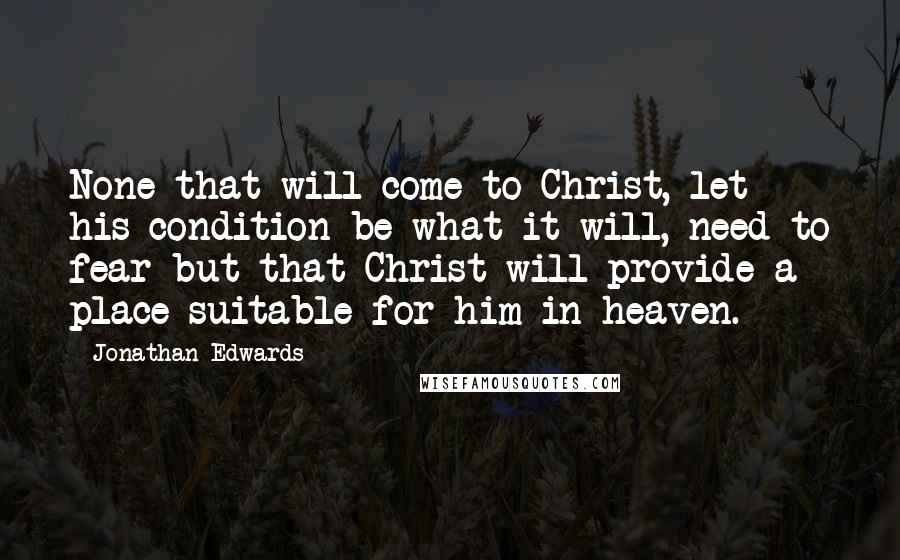 Jonathan Edwards Quotes: None that will come to Christ, let his condition be what it will, need to fear but that Christ will provide a place suitable for him in heaven.