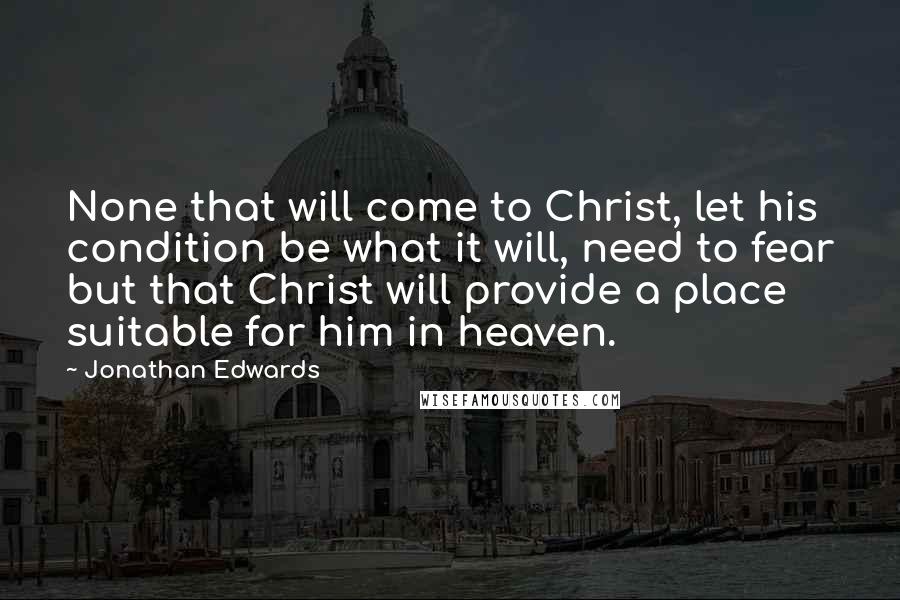 Jonathan Edwards Quotes: None that will come to Christ, let his condition be what it will, need to fear but that Christ will provide a place suitable for him in heaven.