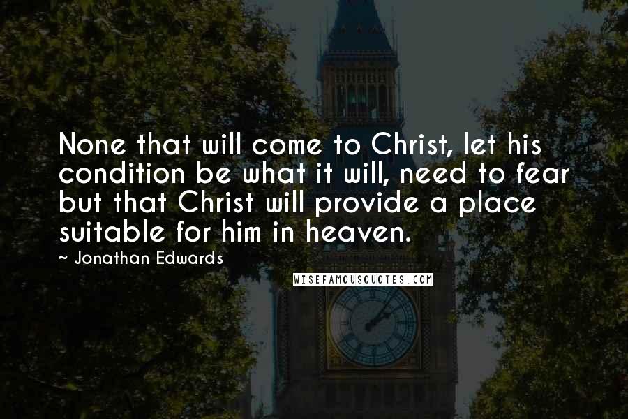 Jonathan Edwards Quotes: None that will come to Christ, let his condition be what it will, need to fear but that Christ will provide a place suitable for him in heaven.