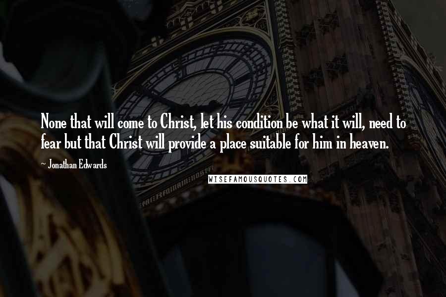 Jonathan Edwards Quotes: None that will come to Christ, let his condition be what it will, need to fear but that Christ will provide a place suitable for him in heaven.