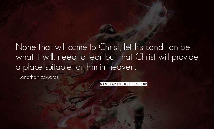 Jonathan Edwards Quotes: None that will come to Christ, let his condition be what it will, need to fear but that Christ will provide a place suitable for him in heaven.