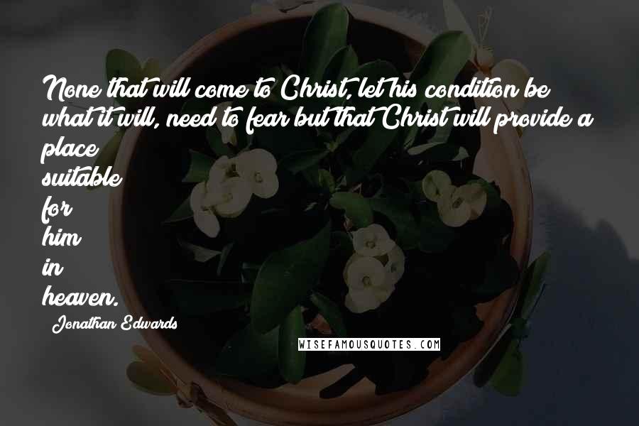 Jonathan Edwards Quotes: None that will come to Christ, let his condition be what it will, need to fear but that Christ will provide a place suitable for him in heaven.