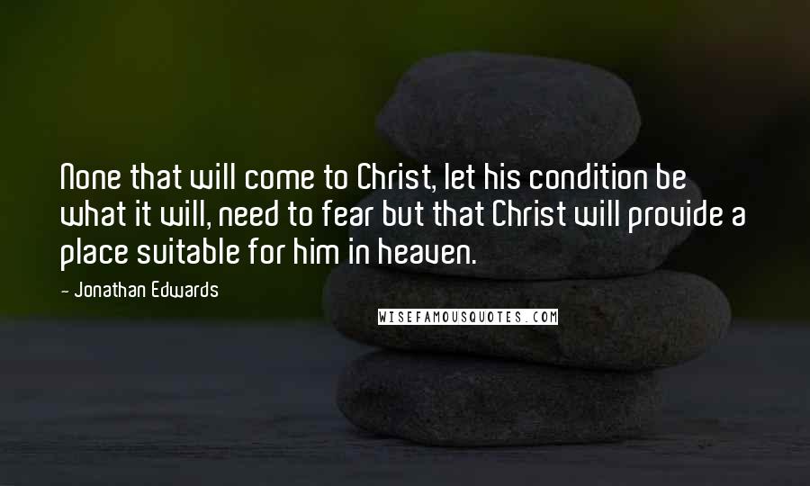 Jonathan Edwards Quotes: None that will come to Christ, let his condition be what it will, need to fear but that Christ will provide a place suitable for him in heaven.