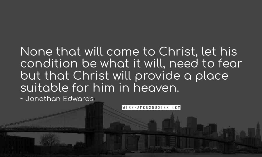 Jonathan Edwards Quotes: None that will come to Christ, let his condition be what it will, need to fear but that Christ will provide a place suitable for him in heaven.