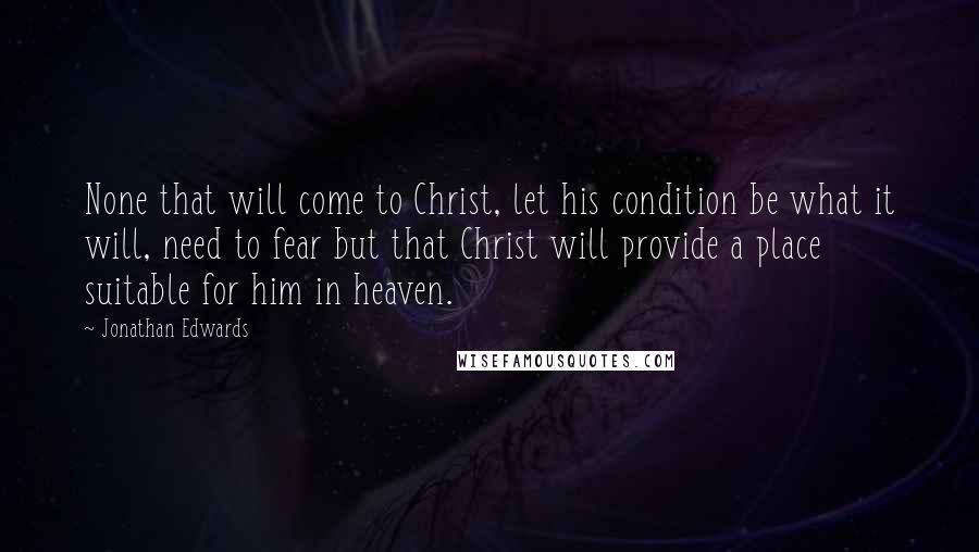 Jonathan Edwards Quotes: None that will come to Christ, let his condition be what it will, need to fear but that Christ will provide a place suitable for him in heaven.