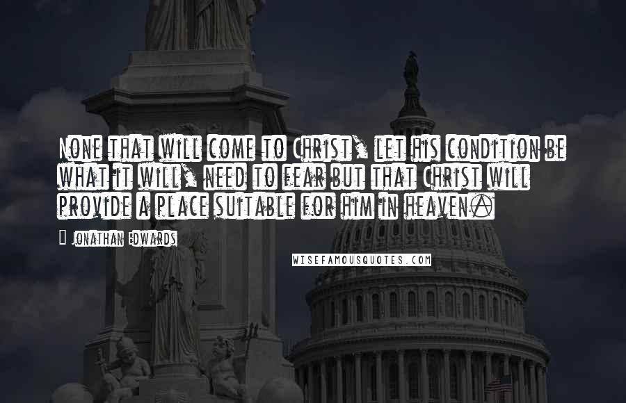 Jonathan Edwards Quotes: None that will come to Christ, let his condition be what it will, need to fear but that Christ will provide a place suitable for him in heaven.