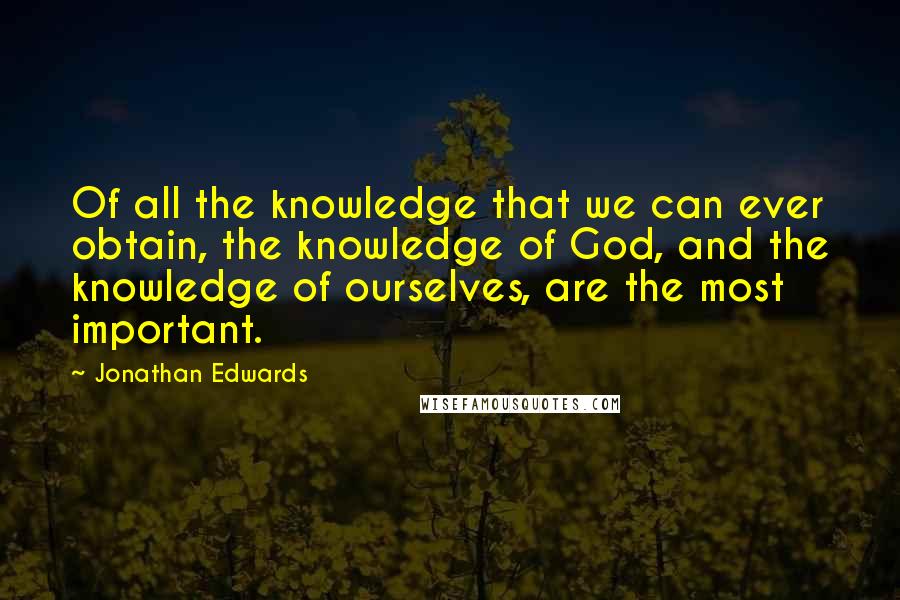 Jonathan Edwards Quotes: Of all the knowledge that we can ever obtain, the knowledge of God, and the knowledge of ourselves, are the most important.