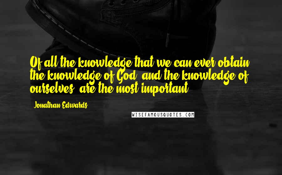 Jonathan Edwards Quotes: Of all the knowledge that we can ever obtain, the knowledge of God, and the knowledge of ourselves, are the most important.