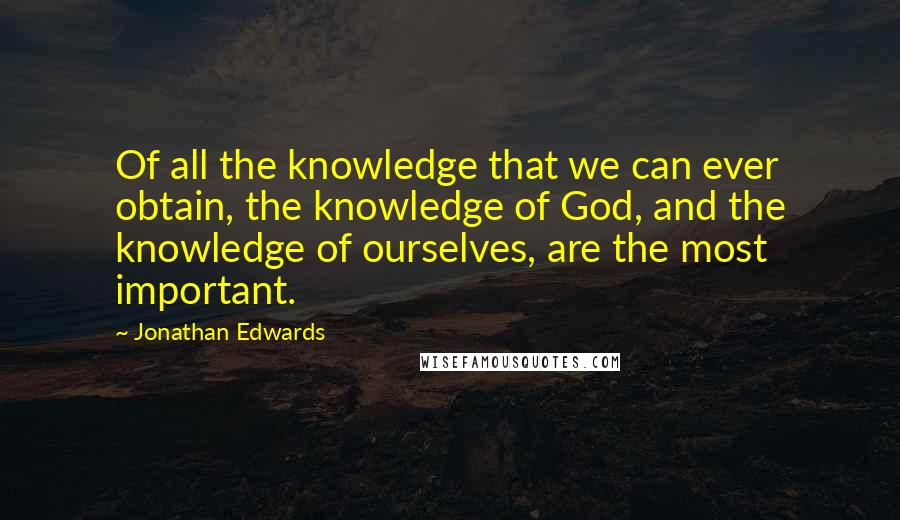 Jonathan Edwards Quotes: Of all the knowledge that we can ever obtain, the knowledge of God, and the knowledge of ourselves, are the most important.