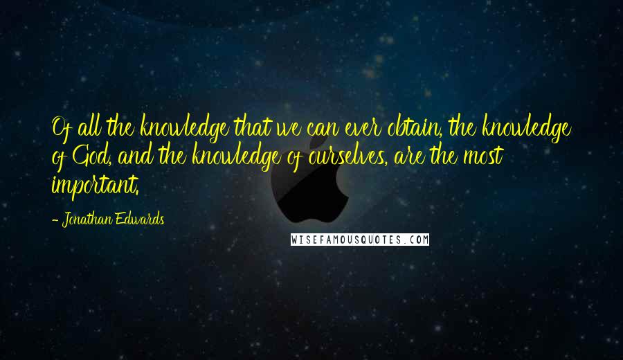 Jonathan Edwards Quotes: Of all the knowledge that we can ever obtain, the knowledge of God, and the knowledge of ourselves, are the most important.