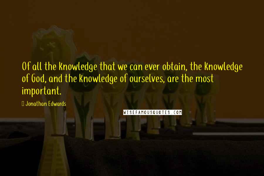 Jonathan Edwards Quotes: Of all the knowledge that we can ever obtain, the knowledge of God, and the knowledge of ourselves, are the most important.